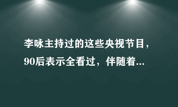 李咏主持过的这些央视节目，90后表示全看过，伴随着我们长大