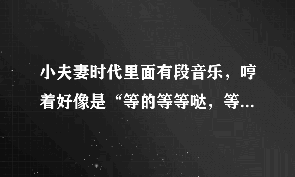 小夫妻时代里面有段音乐，哼着好像是“等的等等哒，等的等等哒哒……”，这个是什么歌曲啊？