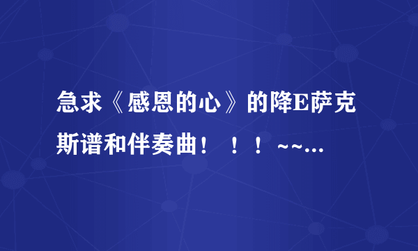 急求《感恩的心》的降E萨克斯谱和伴奏曲！ ！！~~~~~~实在没曲谱的话，只要伴奏曲也行！！~~~`