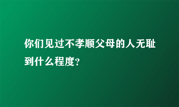 你们见过不孝顺父母的人无耻到什么程度？