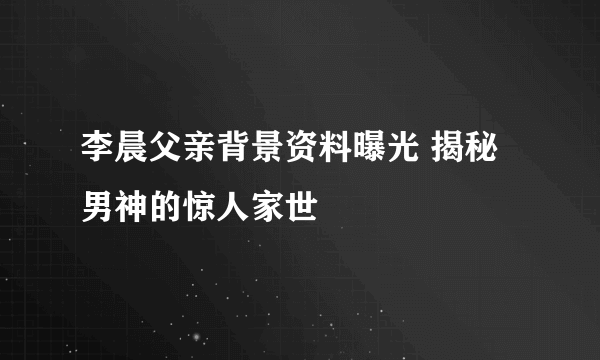 李晨父亲背景资料曝光 揭秘男神的惊人家世