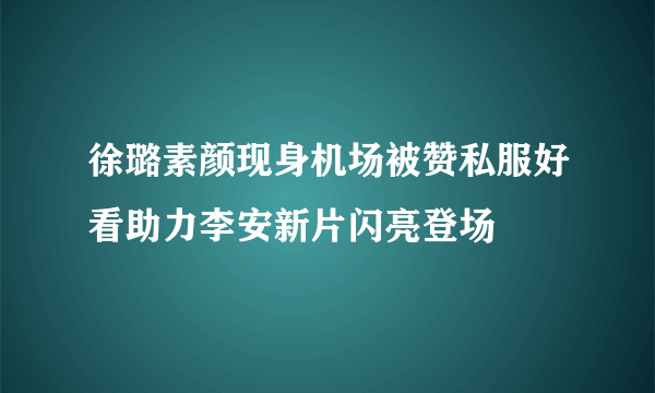 徐璐素颜现身机场被赞私服好看助力李安新片闪亮登场