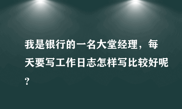 我是银行的一名大堂经理，每天要写工作日志怎样写比较好呢？