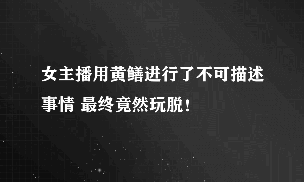 女主播用黄鳝进行了不可描述事情 最终竟然玩脱！