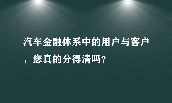 汽车金融体系中的用户与客户，您真的分得清吗？