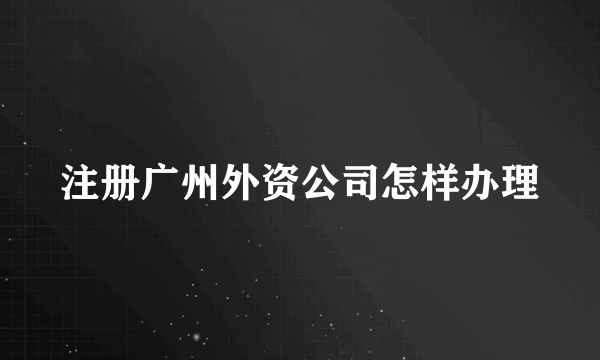 注册广州外资公司怎样办理