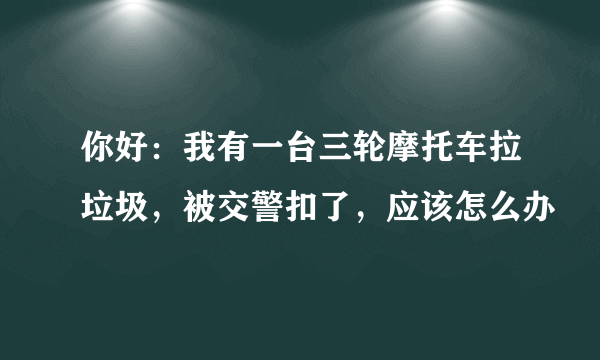 你好：我有一台三轮摩托车拉垃圾，被交警扣了，应该怎么办