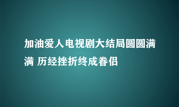 加油爱人电视剧大结局圆圆满满 历经挫折终成眷侣