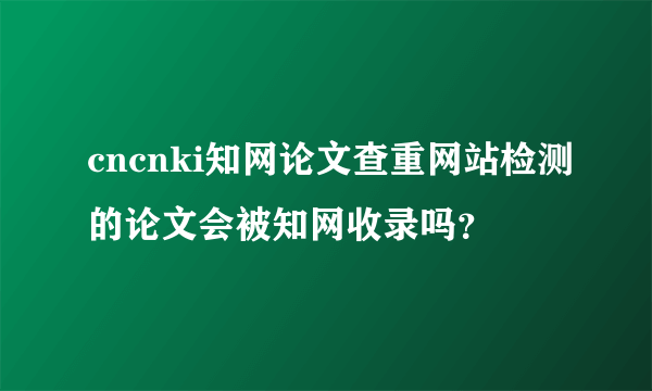 cncnki知网论文查重网站检测的论文会被知网收录吗？