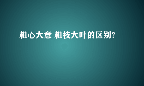 粗心大意 粗枝大叶的区别?