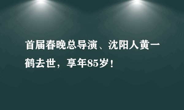 首届春晚总导演、沈阳人黄一鹤去世，享年85岁！