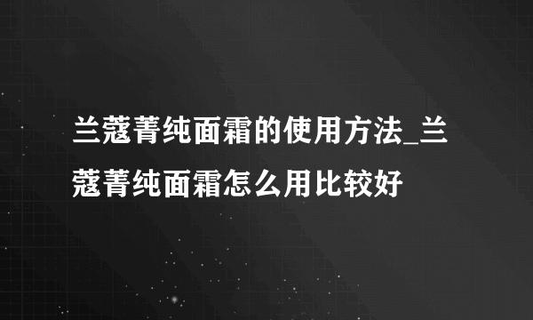 兰蔻菁纯面霜的使用方法_兰蔻菁纯面霜怎么用比较好