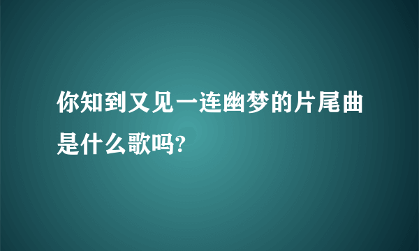 你知到又见一连幽梦的片尾曲是什么歌吗?