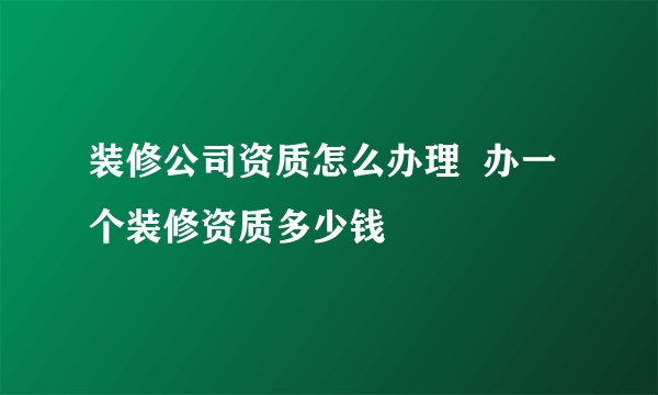 装修公司资质怎么办理  办一个装修资质多少钱