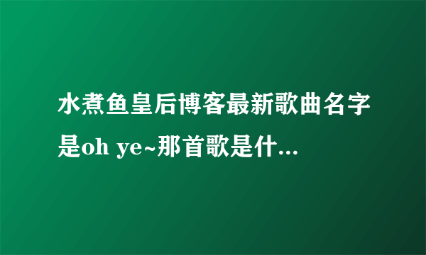 水煮鱼皇后博客最新歌曲名字是oh ye~那首歌是什么歌啊！急求