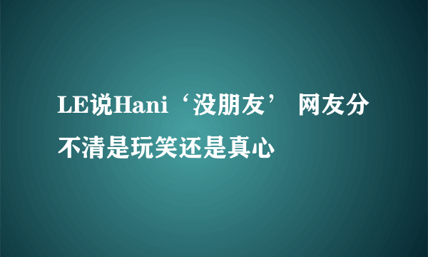 LE说Hani‘没朋友’ 网友分不清是玩笑还是真心