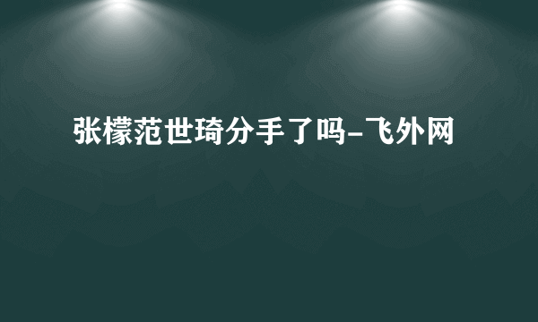 张檬范世琦分手了吗-飞外网