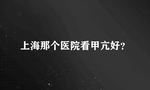 上海那个医院看甲亢好？