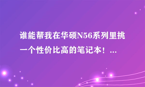 谁能帮我在华硕N56系列里挑一个性价比高的笔记本！！跪求大神帮忙。