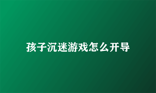 孩子沉迷游戏怎么开导