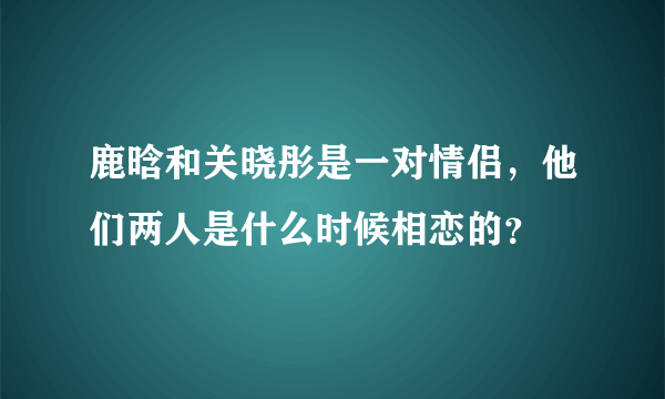 鹿晗和关晓彤是一对情侣，他们两人是什么时候相恋的？