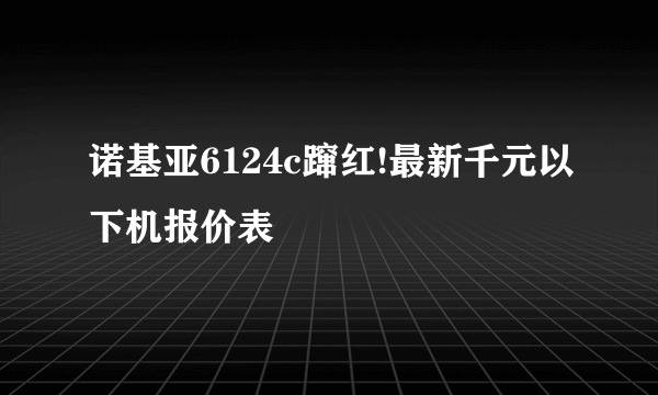 诺基亚6124c蹿红!最新千元以下机报价表