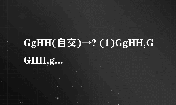 GgHH(自交)→? (1)GgHH,GGHH,ggHH. (2)GgHH,GgHh,ggHH 急急急