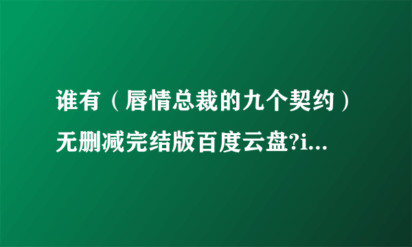 谁有（唇情总裁的九个契约）无删减完结版百度云盘?i跪求各位大神们