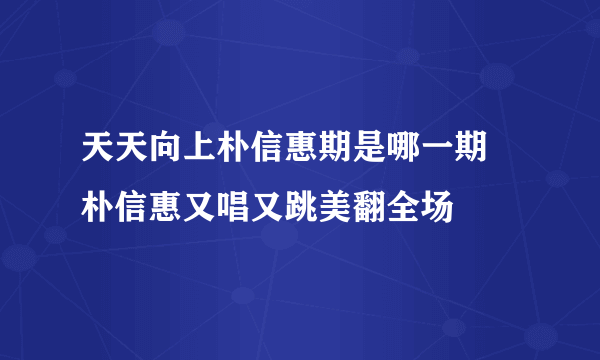 天天向上朴信惠期是哪一期 朴信惠又唱又跳美翻全场