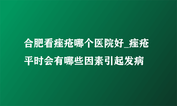 合肥看痤疮哪个医院好_痤疮平时会有哪些因素引起发病