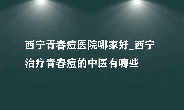 西宁青春痘医院哪家好_西宁治疗青春痘的中医有哪些