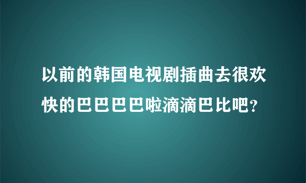 以前的韩国电视剧插曲去很欢快的巴巴巴巴啦滴滴巴比吧？