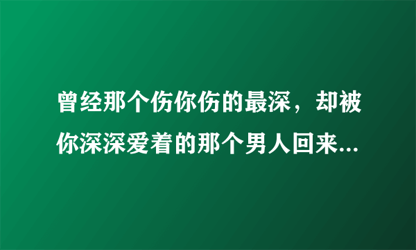 曾经那个伤你伤的最深，却被你深深爱着的那个男人回来找你，你会怎么做？