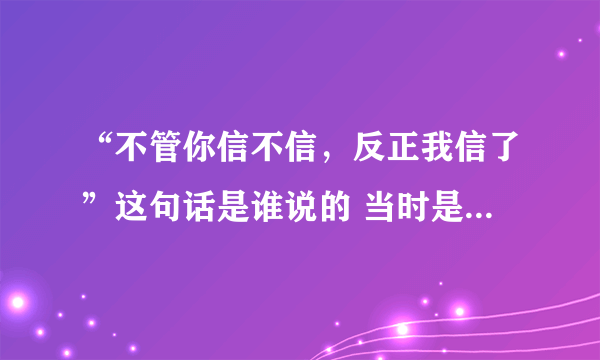 “不管你信不信，反正我信了”这句话是谁说的 当时是什么情况？麻烦解释一下，谢谢