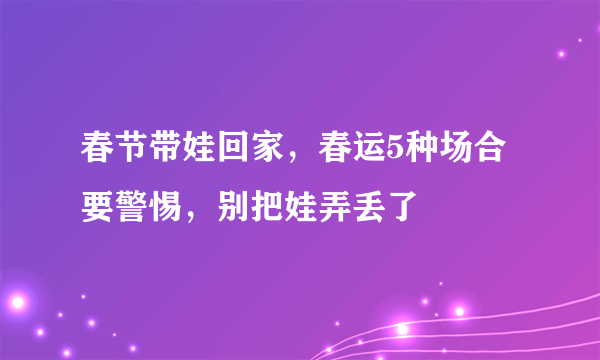 春节带娃回家，春运5种场合要警惕，别把娃弄丢了