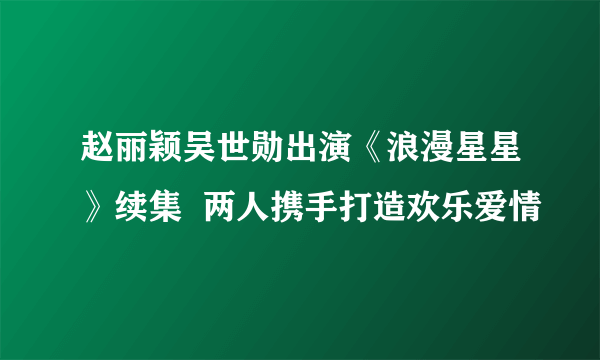 赵丽颖吴世勋出演《浪漫星星》续集  两人携手打造欢乐爱情