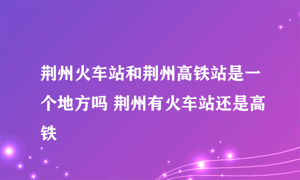 荆州火车站和荆州高铁站是一个地方吗 荆州有火车站还是高铁