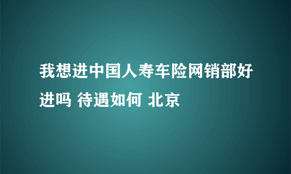 我想进中国人寿车险网销部好进吗 待遇如何 北京