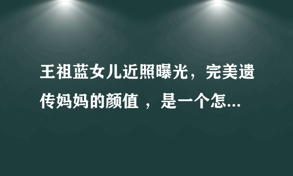 王祖蓝女儿近照曝光，完美遗传妈妈的颜值 ，是一个怎么样的小孩子呢？