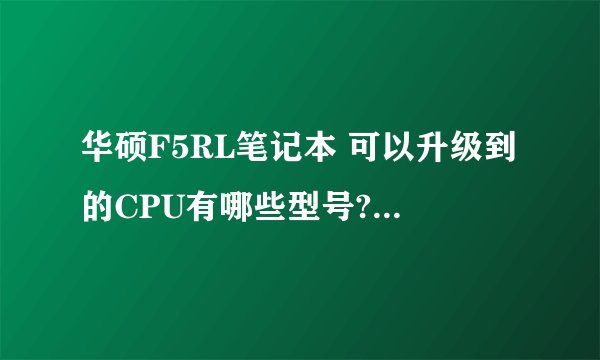 华硕F5RL笔记本 可以升级到的CPU有哪些型号? 可以升级的硬盘有哪些? 谢谢