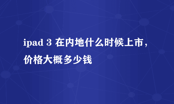 ipad 3 在内地什么时候上市，价格大概多少钱