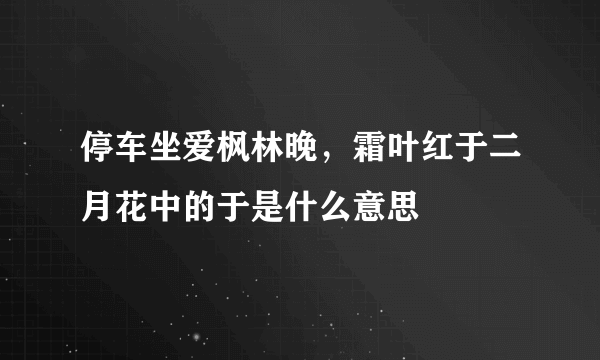 停车坐爱枫林晚，霜叶红于二月花中的于是什么意思