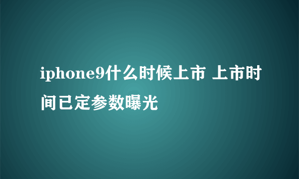 iphone9什么时候上市 上市时间已定参数曝光