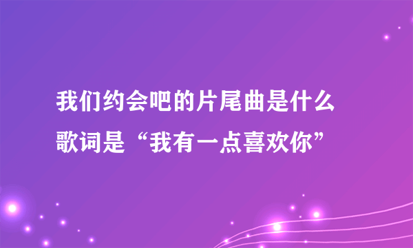 我们约会吧的片尾曲是什么 歌词是“我有一点喜欢你”