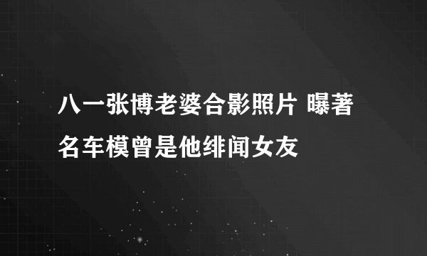 八一张博老婆合影照片 曝著名车模曾是他绯闻女友