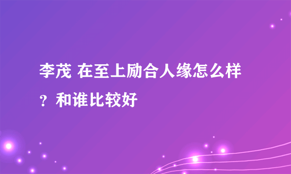 李茂 在至上励合人缘怎么样？和谁比较好