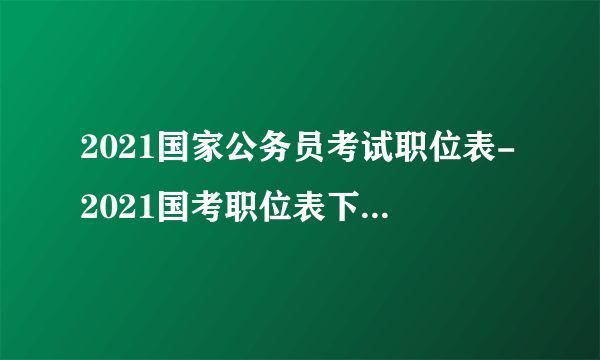 2021国家公务员考试职位表-2021国考职位表下载-国家公务员考试