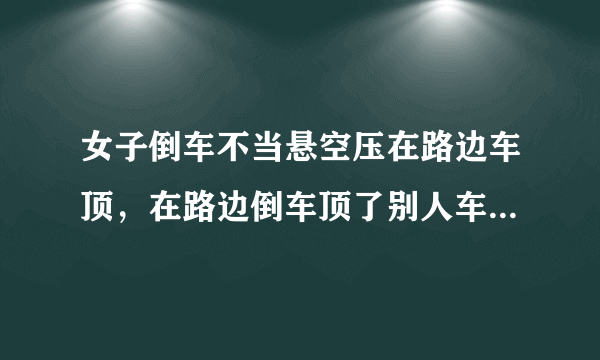 女子倒车不当悬空压在路边车顶，在路边倒车顶了别人车！责任如何定？