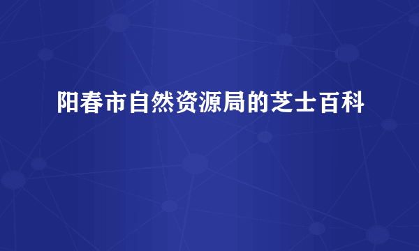 阳春市自然资源局的芝士百科