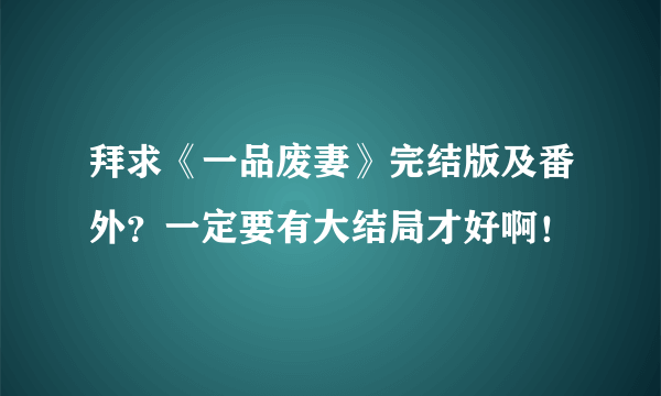 拜求《一品废妻》完结版及番外？一定要有大结局才好啊！